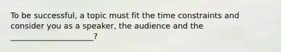 To be successful, a topic must fit the time constraints and consider you as a speaker, the audience and the _____________________?