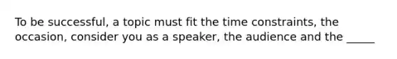 To be successful, a topic must fit the time constraints, the occasion, consider you as a speaker, the audience and the _____