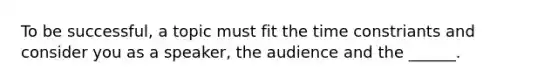 To be successful, a topic must fit the time constriants and consider you as a speaker, the audience and the ______.