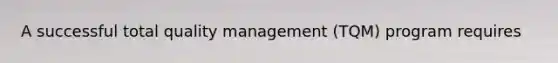 A successful total quality management (TQM) program requires