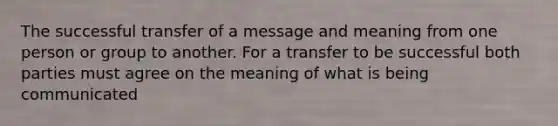 The successful transfer of a message and meaning from one person or group to another. For a transfer to be successful both parties must agree on the meaning of what is being communicated