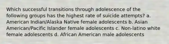 Which successful transitions through adolescence of the following groups has the highest rate of suicide attempts? a. American Indian/Alaska Native female adolescents b. Asian American/Pacific Islander female adolescents c. Non-latino white female adolescents d. African American male adolescents