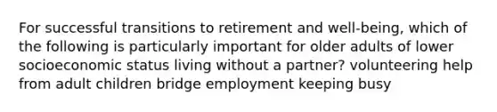 For successful transitions to retirement and well-being, which of the following is particularly important for older adults of lower socioeconomic status living without a partner? volunteering help from adult children bridge employment keeping busy