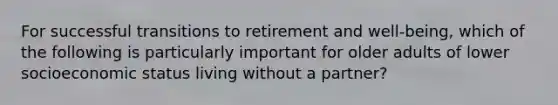 For successful transitions to retirement and well-being, which of the following is particularly important for older adults of lower socioeconomic status living without a partner?