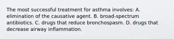 The most successful treatment for asthma involves: A. elimination of the causative agent. B. broad-spectrum antibiotics. C. drugs that reduce bronchospasm. D. drugs that decrease airway inflammation.