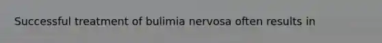 Successful treatment of bulimia nervosa often results in