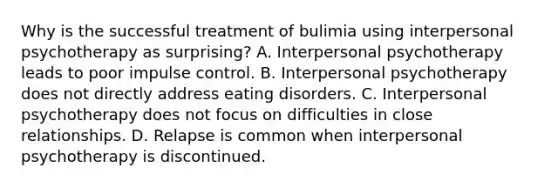 Why is the successful treatment of bulimia using interpersonal psychotherapy as surprising? A. Interpersonal psychotherapy leads to poor impulse control. B. Interpersonal psychotherapy does not directly address eating disorders. C. Interpersonal psychotherapy does not focus on difficulties in close relationships. D. Relapse is common when interpersonal psychotherapy is discontinued.