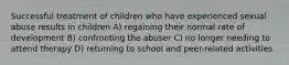 Successful treatment of children who have experienced sexual abuse results in children A) regaining their normal rate of development B) confronting the abuser C) no longer needing to attend therapy D) returning to school and peer-related activities