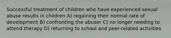 Successful treatment of children who have experienced sexual abuse results in children A) regaining their normal rate of development B) confronting the abuser C) no longer needing to attend therapy D) returning to school and peer-related activities