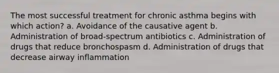 The most successful treatment for chronic asthma begins with which action? a. Avoidance of the causative agent b. Administration of broad-spectrum antibiotics c. Administration of drugs that reduce bronchospasm d. Administration of drugs that decrease airway inflammation