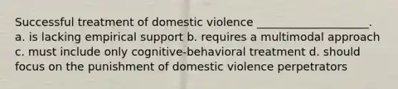 Successful treatment of domestic violence ____________________. a. is lacking empirical support b. requires a multimodal approach c. must include only cognitive-behavioral treatment d. should focus on the punishment of domestic violence perpetrators