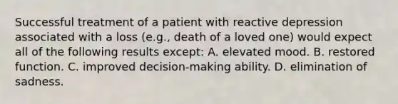 Successful treatment of a patient with reactive depression associated with a loss (e.g., death of a loved one) would expect all of the following results except: A. elevated mood. B. restored function. C. improved decision-making ability. D. elimination of sadness.