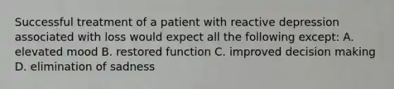 Successful treatment of a patient with reactive depression associated with loss would expect all the following except: A. elevated mood B. restored function C. improved decision making D. elimination of sadness