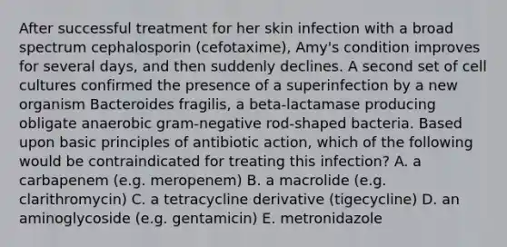 After successful treatment for her skin infection with a broad spectrum cephalosporin (cefotaxime), Amy's condition improves for several days, and then suddenly declines. A second set of cell cultures confirmed the presence of a superinfection by a new organism Bacteroides fragilis, a beta-lactamase producing obligate anaerobic gram-negative rod-shaped bacteria. Based upon basic principles of antibiotic action, which of the following would be contraindicated for treating this infection? A. a carbapenem (e.g. meropenem) B. a macrolide (e.g. clarithromycin) C. a tetracycline derivative (tigecycline) D. an aminoglycoside (e.g. gentamicin) E. metronidazole