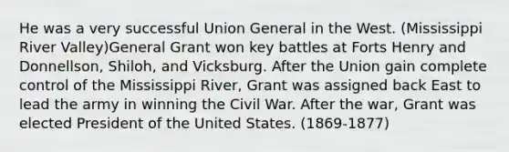 He was a very successful Union General in the West. (Mississippi River Valley)General Grant won key battles at Forts Henry and Donnellson, Shiloh, and Vicksburg. After the Union gain complete control of the Mississippi River, Grant was assigned back East to lead the army in winning the Civil War. After the war, Grant was elected President of the United States. (1869-1877)