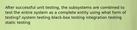 After successful unit testing, the subsystems are combined to test the entire system as a complete entity using what form of testing? system testing black-box testing integration testing static testing