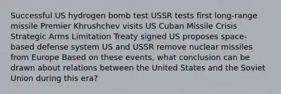 Successful US hydrogen bomb test USSR tests first long-range missile Premier Khrushchev visits US Cuban Missile Crisis Strategic Arms Limitation Treaty signed US proposes space-based defense system US and USSR remove nuclear missiles from Europe Based on these events, what conclusion can be drawn about relations between the United States and the Soviet Union during this era?