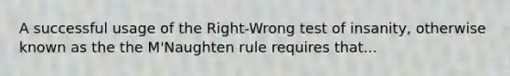 A successful usage of the Right-Wrong test of insanity, otherwise known as the the M'Naughten rule requires that...