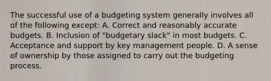 The successful use of a budgeting system generally involves all of the following except: A. Correct and reasonably accurate budgets. B. Inclusion of "budgetary slack" in most budgets. C. Acceptance and support by key management people. D. A sense of ownership by those assigned to carry out the budgeting process.