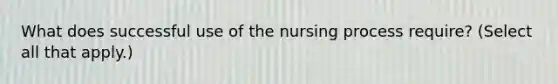 What does successful use of the nursing process require? (Select all that apply.)