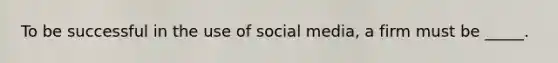 To be successful in the use of social media, a firm must be _____.