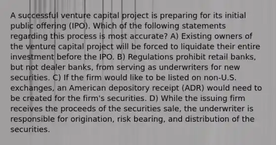 A successful venture capital project is preparing for its initial public offering (IPO). Which of the following statements regarding this process is most accurate? A) Existing owners of the venture capital project will be forced to liquidate their entire investment before the IPO. B) Regulations prohibit retail banks, but not dealer banks, from serving as underwriters for new securities. C) If the firm would like to be listed on non-U.S. exchanges, an American depository receipt (ADR) would need to be created for the firm's securities. D) While the issuing firm receives the proceeds of the securities sale, the underwriter is responsible for origination, risk bearing, and distribution of the securities.