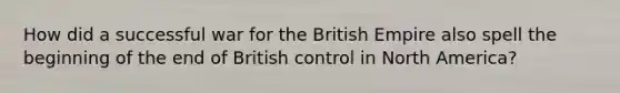 How did a successful war for the British Empire also spell the beginning of the end of British control in North America?