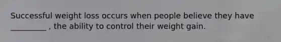 Successful weight loss occurs when people believe they have _________ , the ability to control their weight gain.