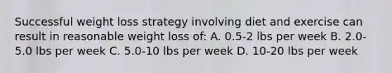 Successful weight loss strategy involving diet and exercise can result in reasonable weight loss of: A. 0.5-2 lbs per week B. 2.0-5.0 lbs per week C. 5.0-10 lbs per week D. 10-20 lbs per week