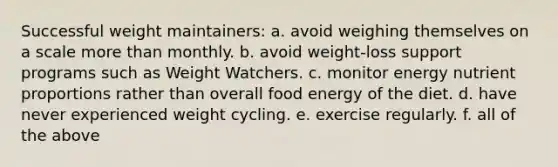 Successful weight maintainers:​ a. avoid weighing themselves on a scale <a href='https://www.questionai.com/knowledge/keWHlEPx42-more-than' class='anchor-knowledge'>more than</a> monthly.​ b. ​avoid weight-loss support programs such as Weight Watchers. c. ​monitor energy nutrient proportions rather than overall food energy of the diet. d. ​have never experienced weight cycling. e. ​exercise regularly. f. all of the above