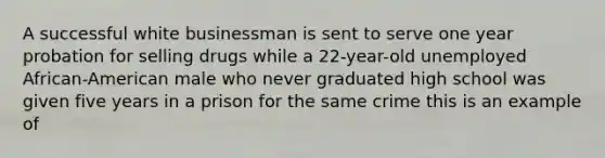 A successful white businessman is sent to serve one year probation for selling drugs while a 22-year-old unemployed African-American male who never graduated high school was given five years in a prison for the same crime this is an example of