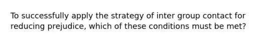 To successfully apply the strategy of inter group contact for reducing prejudice, which of these conditions must be met?