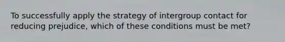 To successfully apply the strategy of intergroup contact for reducing prejudice, which of these conditions must be met?