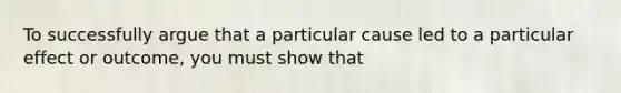 To successfully argue that a particular cause led to a particular effect or outcome, you must show that