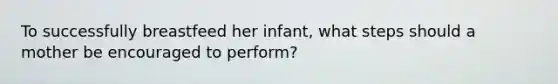 To successfully breastfeed her infant, what steps should a mother be encouraged to perform?