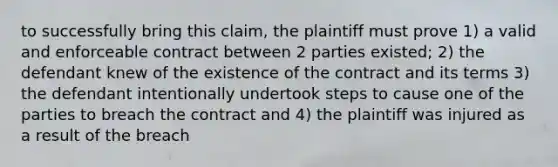 to successfully bring this claim, the plaintiff must prove 1) a valid and enforceable contract between 2 parties existed; 2) the defendant knew of the existence of the contract and its terms 3) the defendant intentionally undertook steps to cause one of the parties to breach the contract and 4) the plaintiff was injured as a result of the breach