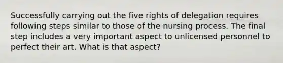 Successfully carrying out the five rights of delegation requires following steps similar to those of the nursing process. The final step includes a very important aspect to unlicensed personnel to perfect their art. What is that aspect?