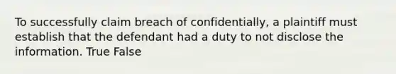 To successfully claim breach of confidentially, a plaintiff must establish that the defendant had a duty to not disclose the information. True False