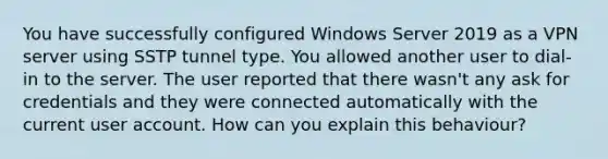 You have successfully configured Windows Server 2019 as a VPN server using SSTP tunnel type. You allowed another user to dial-in to the server. The user reported that there wasn't any ask for credentials and they were connected automatically with the current user account. How can you explain this behaviour?