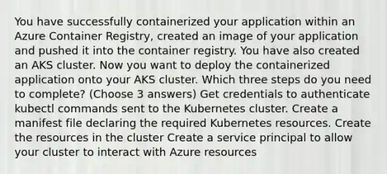 You have successfully containerized your application within an Azure Container Registry, created an image of your application and pushed it into the container registry. You have also created an AKS cluster. Now you want to deploy the containerized application onto your AKS cluster. Which three steps do you need to complete? (Choose 3 answers) Get credentials to authenticate kubectl commands sent to the Kubernetes cluster. Create a manifest file declaring the required Kubernetes resources. Create the resources in the cluster Create a service principal to allow your cluster to interact with Azure resources