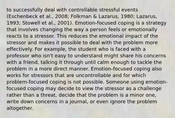 to successfully deal with controllable stressful events (Eschenbeck et al., 2008; Folkman & Lazarus, 1980; Lazarus, 1993; Stowell et al., 2001). Emotion-focused coping is a strategy that involves changing the way a person feels or emotionally reacts to a stressor. This reduces the emotional impact of the stressor and makes it possible to deal with the problem more effectively. For example, the student who is faced with a professor who isn't easy to understand might share his concerns with a friend, talking it through until calm enough to tackle the problem in a more direct manner. Emotion-focused coping also works for stressors that are uncontrollable and for which problem-focused coping is not possible. Someone using emotion-focused coping may decide to view the stressor as a challenge rather than a threat, decide that the problem is a minor one, write down concerns in a journal, or even ignore the problem altogether.