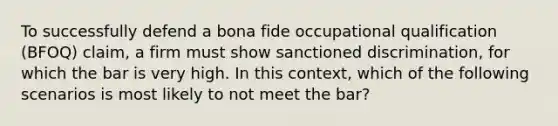 To successfully defend a bona fide occupational qualification (BFOQ) claim, a firm must show sanctioned discrimination, for which the bar is very high. In this context, which of the following scenarios is most likely to not meet the bar?