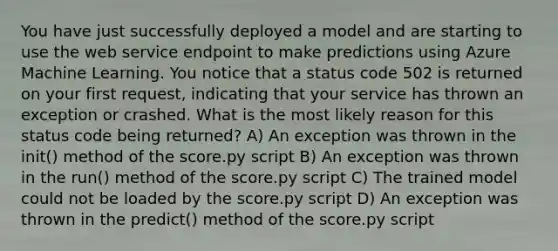 You have just successfully deployed a model and are starting to use the web service endpoint to make predictions using Azure Machine Learning. You notice that a status code 502 is returned on your first request, indicating that your service has thrown an exception or crashed. What is the most likely reason for this status code being returned? A) An exception was thrown in the init() method of the score.py script B) An exception was thrown in the run() method of the score.py script C) The trained model could not be loaded by the score.py script D) An exception was thrown in the predict() method of the score.py script