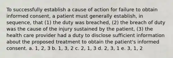 To successfully establish a cause of action for failure to obtain informed consent, a patient must generally establish, in sequence, that (1) the duty was breached, (2) the breach of duty was the cause of the injury sustained by the patient, (3) the health care provider had a duty to disclose sufficient information about the proposed treatment to obtain the patient's informed consent. a. 1, 2, 3 b. 1, 3, 2 c. 2, 1, 3 d. 2, 3, 1 e. 3, 1, 2