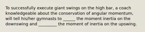 To successfully execute giant swings on the high bar, a coach knowledgeable about the conservation of angular momentum, will tell his/her gymnasts to ______ the moment inertia on the downswing and _________ the moment of inertia on the upswing.