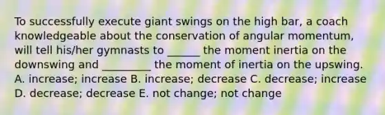 To successfully execute giant swings on the high bar, a coach knowledgeable about the conservation of angular momentum, will tell his/her gymnasts to ______ the moment inertia on the downswing and _________ the moment of inertia on the upswing. A. increase; increase B. increase; decrease C. decrease; increase D. decrease; decrease E. not change; not change