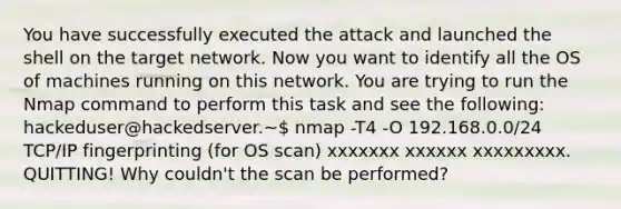 You have successfully executed the attack and launched the shell on the target network. Now you want to identify all the OS of machines running on this network. You are trying to run the Nmap command to perform this task and see the following: hackeduser@hackedserver.~ nmap -T4 -O 192.168.0.0/24 TCP/IP fingerprinting (for OS scan) xxxxxxx xxxxxx xxxxxxxxx. QUITTING! Why couldn't the scan be performed?