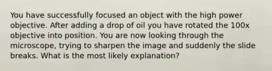 You have successfully focused an object with the high power objective. After adding a drop of oil you have rotated the 100x objective into position. You are now looking through the microscope, trying to sharpen the image and suddenly the slide breaks. What is the most likely explanation?