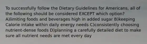 To successfully follow the Dietary Guidelines for Americans, all of the following should be considered EXCEPT which option? A)limiting foods and beverages high in added sugar B)keeping Calorie intake within daily energy needs C)consistently choosing nutrient-dense foods D)planning a carefully detailed diet to make sure all nutrient needs are met every day