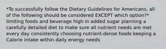 *To successfully follow the Dietary Guidelines for Americans, all of the following should be considered EXCEPT which option?* limiting foods and beverage high in added sugar planning a carefully detailed diet to make sure all nutrient needs are met every day consistently choosing nutrient-dense foods keeping a Calorie intake within daily energy needs